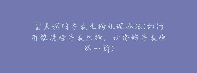 雷美諾時手表生銹處理辦法(如何有效清除手表生銹，讓你的手表煥然一新)