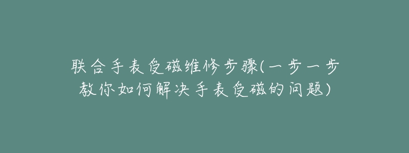 聯(lián)合手表受磁維修步驟(一步一步教你如何解決手表受磁的問題)