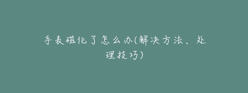 手表磁化了怎么辦(解決方法、處理技巧)