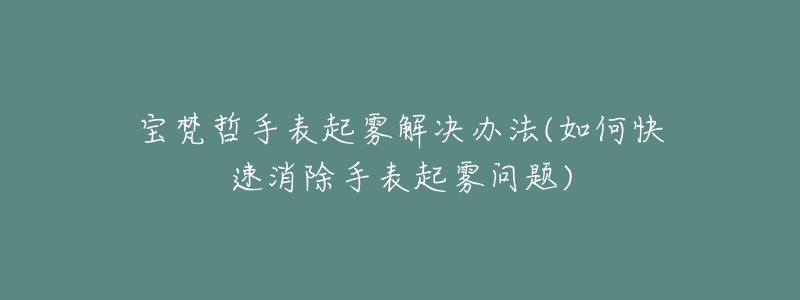 寶梵哲手表起霧解決辦法(如何快速消除手表起霧問題)