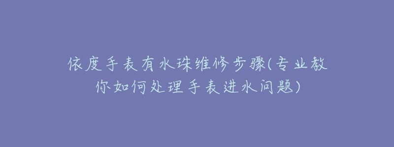 依度手表有水珠維修步驟(專業(yè)教你如何處理手表進(jìn)水問題)