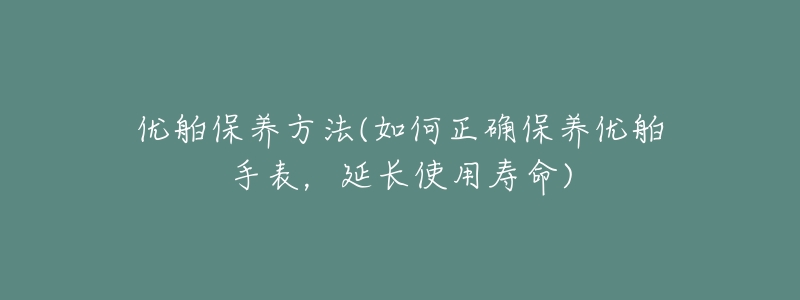 優(yōu)舶保養(yǎng)方法(如何正確保養(yǎng)優(yōu)舶手表，延長使用壽命)