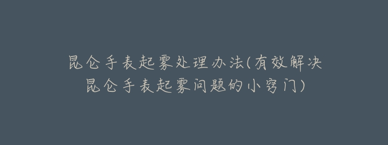 昆侖手表起霧處理辦法(有效解決昆侖手表起霧問題的小竅門)