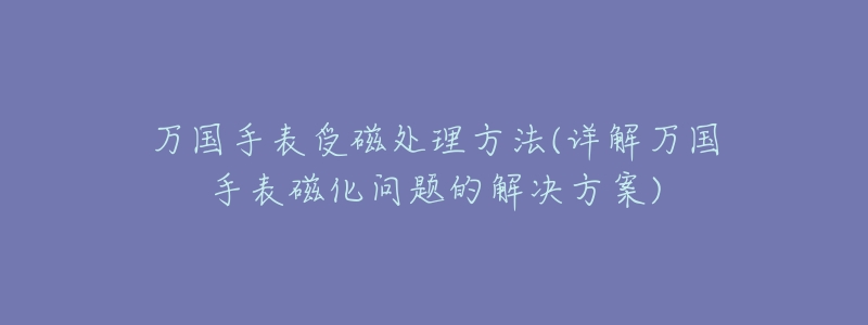 萬國手表受磁處理方法(詳解萬國手表磁化問題的解決方案)