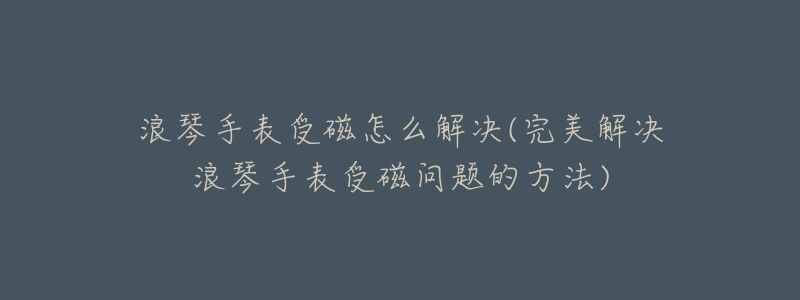 浪琴手表受磁怎么解決(完美解決浪琴手表受磁問題的方法)