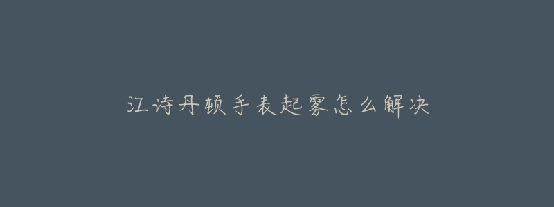 江詩(shī)丹頓手表起霧怎么解決