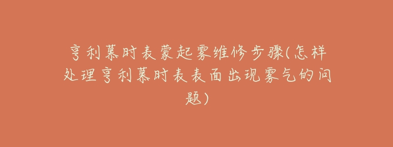 亨利慕時表蒙起霧維修步驟(怎樣處理亨利慕時表表面出現(xiàn)霧氣的問題)