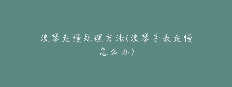 浪琴走慢處理方法(浪琴手表走慢怎么辦)