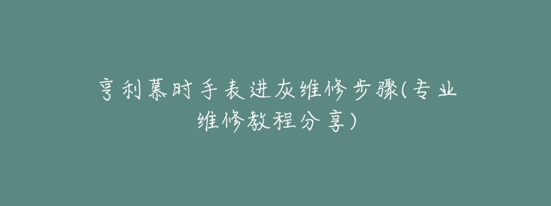 亨利慕時手表進灰維修步驟(專業(yè)維修教程分享)