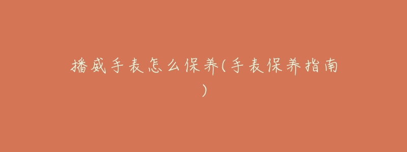 播威手表怎么保養(yǎng)(手表保養(yǎng)指南)