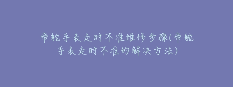 帝舵手表走時(shí)不準(zhǔn)維修步驟(帝舵手表走時(shí)不準(zhǔn)的解決方法)