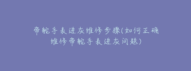 帝舵手表進灰維修步驟(如何正確維修帝舵手表進灰問題)