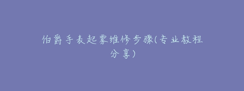 伯爵手表起霧維修步驟(專業(yè)教程分享)