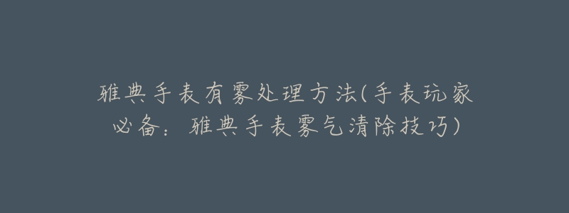 雅典手表有霧處理方法(手表玩家必備：雅典手表霧氣清除技巧)