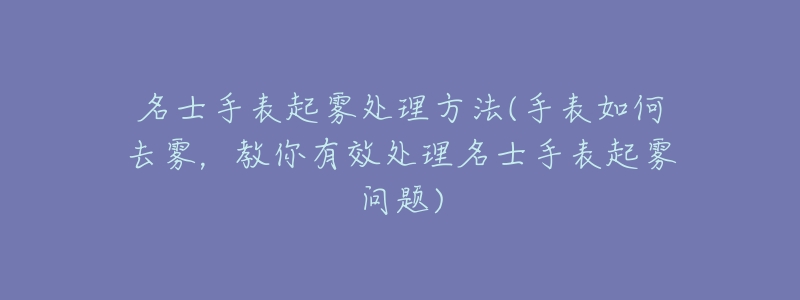 名士手表起霧處理方法(手表如何去霧，教你有效處理名士手表起霧問(wèn)題)