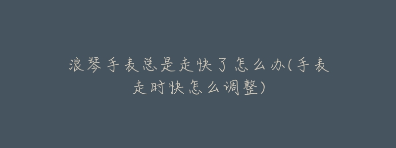 浪琴手表總是走快了怎么辦(手表走時快怎么調整)