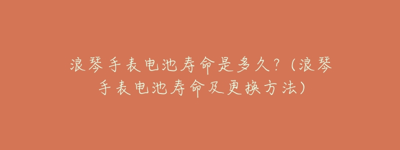 浪琴手表電池壽命是多久？(浪琴手表電池壽命及更換方法)