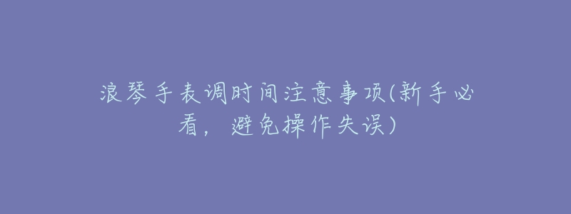 浪琴手表調(diào)時間注意事項(xiàng)(新手必看，避免操作失誤)