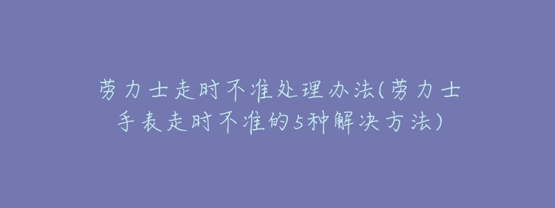 勞力士走時不準處理辦法(勞力士手表走時不準的5種解決方法)