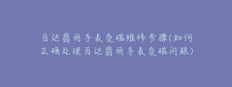 百達翡麗手表受磁維修步驟(如何正確處理百達翡麗手表受磁問題)