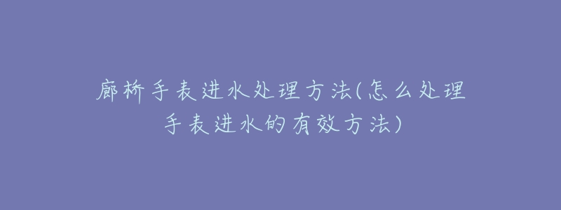 廊橋手表進水處理方法(怎么處理手表進水的有效方法)