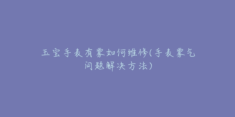 玉寶手表有霧如何維修(手表霧氣問題解決方法)