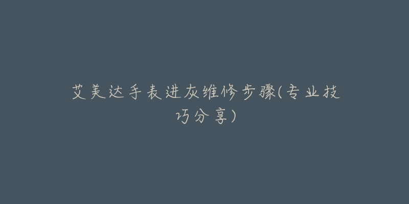 艾美達(dá)手表進(jìn)灰維修步驟(專業(yè)技巧分享)