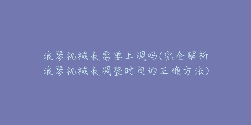 浪琴機(jī)械表需要上調(diào)嗎(完全解析浪琴機(jī)械表調(diào)整時(shí)間的正確方法)