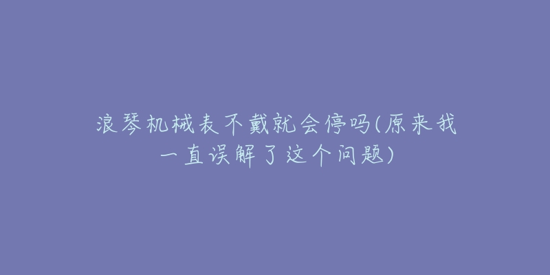 浪琴機(jī)械表不戴就會停嗎(原來我一直誤解了這個(gè)問題)