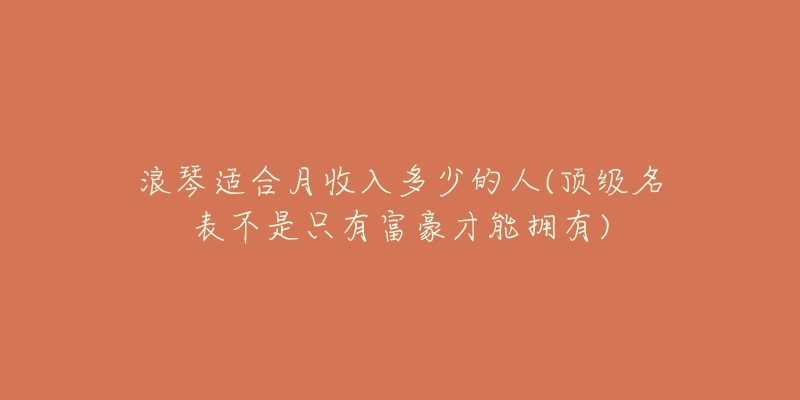 浪琴適合月收入多少的人(頂級名表不是只有富豪才能擁有)