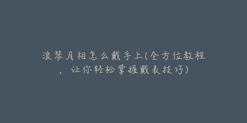 浪琴月相怎么戴手上(全方位教程，讓你輕松掌握戴表技巧)