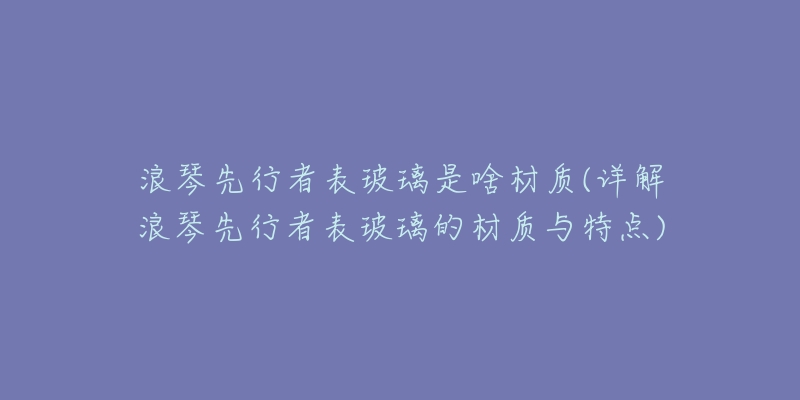 浪琴先行者表玻璃是啥材質(詳解浪琴先行者表玻璃的材質與特點)