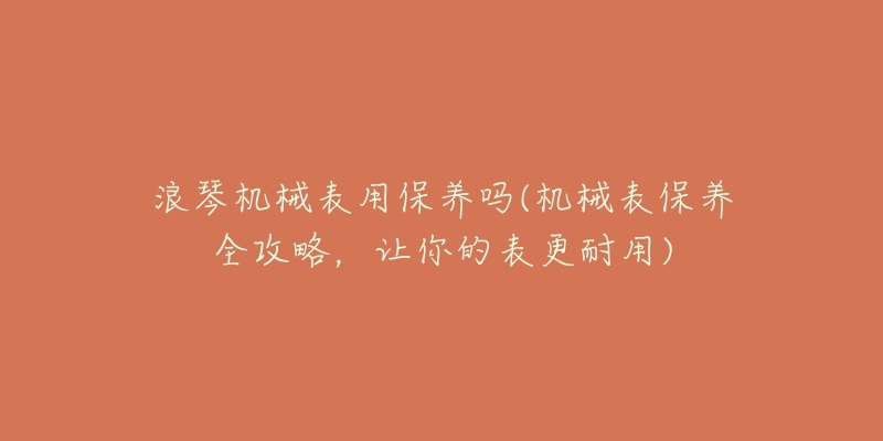 浪琴機(jī)械表用保養(yǎng)嗎(機(jī)械表保養(yǎng)全攻略，讓你的表更耐用)