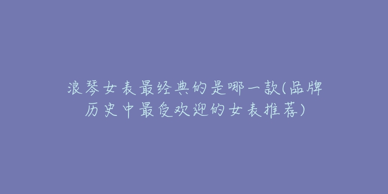 浪琴女表最經(jīng)典的是哪一款(品牌歷史中最受歡迎的女表推薦)