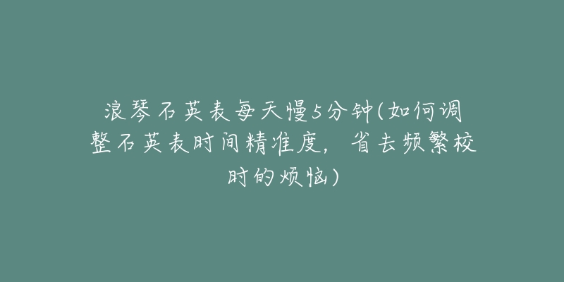 浪琴石英表每天慢5分鐘(如何調(diào)整石英表時(shí)間精準(zhǔn)度，省去頻繁校時(shí)的煩惱)