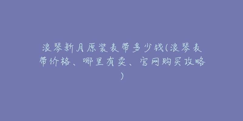 浪琴新月原裝表帶多少錢(浪琴表帶價格、哪里有賣、官網(wǎng)購買攻略)