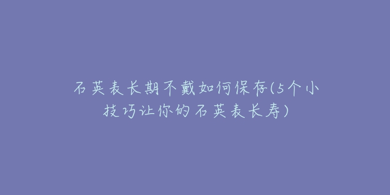 石英表長期不戴如何保存(5個小技巧讓你的石英表長壽)