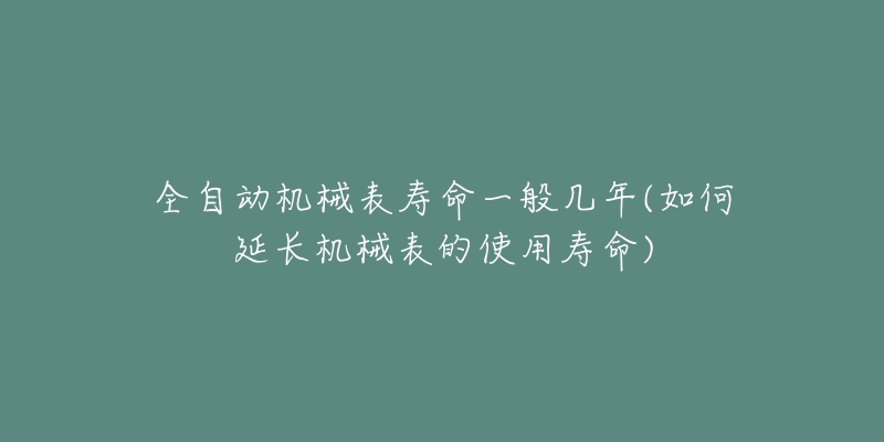 全自動機械表壽命一般幾年(如何延長機械表的使用壽命)