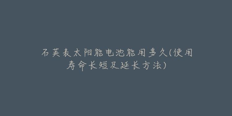 石英表太陽能電池能用多久(使用壽命長短及延長方法)