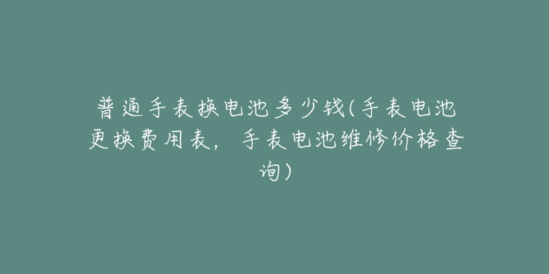 普通手表換電池多少錢(手表電池更換費用表，手表電池維修價格查詢)