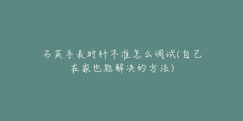 石英手表時針不準(zhǔn)怎么調(diào)試(自己在家也能解決的方法)