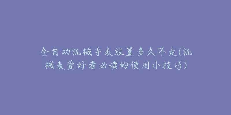 全自動機械手表放置多久不走(機械表愛好者必讀的使用小技巧)