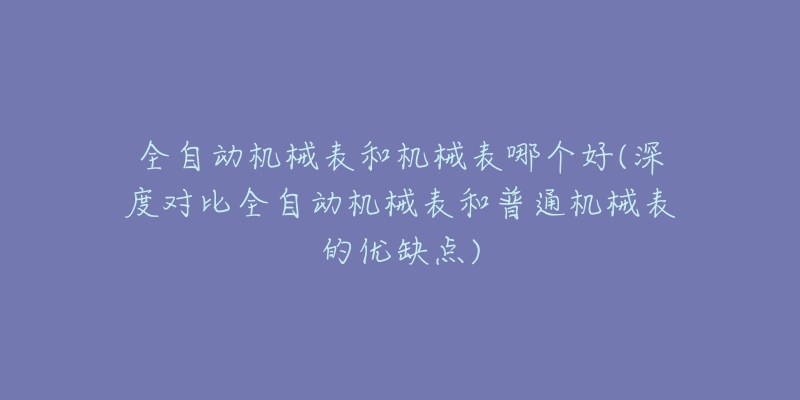 全自動機械表和機械表哪個好(深度對比全自動機械表和普通機械表的優(yōu)缺點)