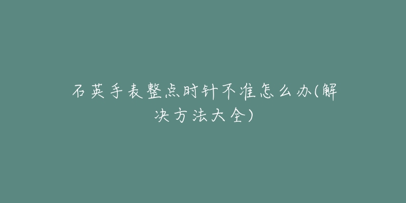 石英手表整點(diǎn)時(shí)針不準(zhǔn)怎么辦(解決方法大全)