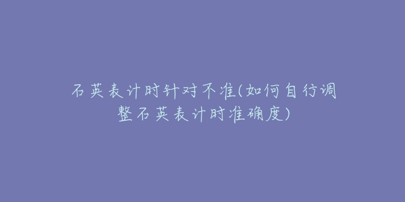 石英表計(jì)時(shí)針對(duì)不準(zhǔn)(如何自行調(diào)整石英表計(jì)時(shí)準(zhǔn)確度)