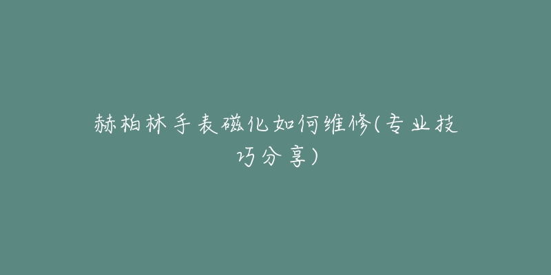 赫柏林手表磁化如何維修(專業(yè)技巧分享)