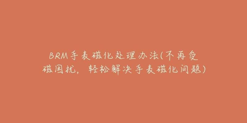 BRM手表磁化處理辦法(不再受磁困擾，輕松解決手表磁化問題)