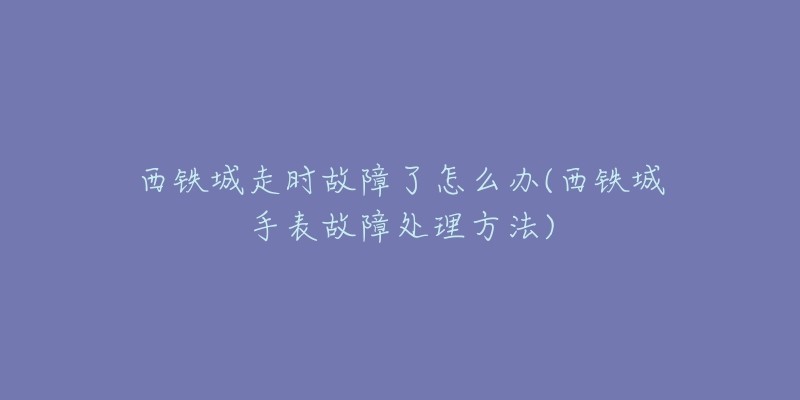 西鐵城走時故障了怎么辦(西鐵城手表故障處理方法)