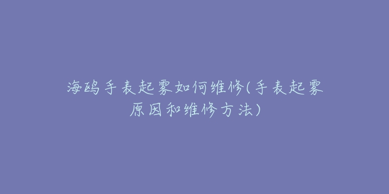 海鷗手表起霧如何維修(手表起霧原因和維修方法)