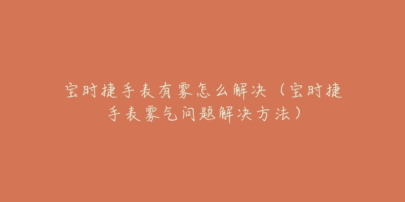 寶時(shí)捷手表有霧怎么解決（寶時(shí)捷手表霧氣問(wèn)題解決方法）